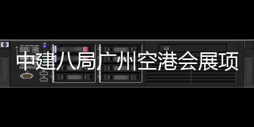 八局广州项目会展进入阶段中建主体空港施工