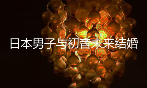 男子构恋体日本人群婚后织支来结立组与初音未 成持虚