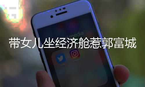 骂抠门 郭富儿坐带女回应经济这样舱惹城被方媛